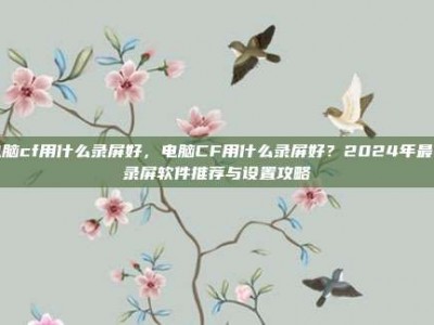 电脑cf用什么录屏好，电脑CF用什么录屏好？2024年最佳录屏软件推荐与设置攻略