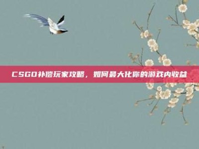 CSGO补偿玩家攻略，如何最大化你的游戏内收益