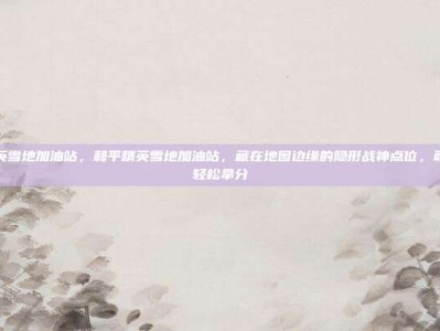 和平精英雪地加油站，和平精英雪地加油站，藏在地图边缘的隐形战神点位，萌新也能轻松拿分