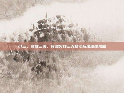 cf三，制胜三诀，穿越火线三大核心玩法深度攻略