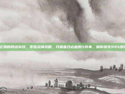 即将公测的网络游戏，零氪战神攻略，开服首日必做的5件事，助你领先99%的玩家！