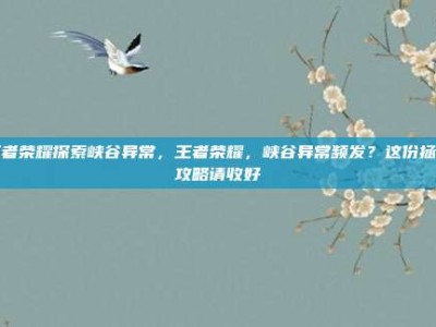 王者荣耀探索峡谷异常，王者荣耀，峡谷异常频发？这份拯救攻略请收好