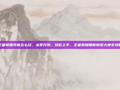 王者荣耀究竟怎么玩，从零开始，轻松上手，王者荣耀萌新蜕变大神全攻略