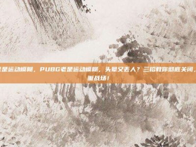 pubg老是运动模糊，PUBG老是运动模糊，头晕又丢人？三招教你彻底关闭，找回清晰战场！