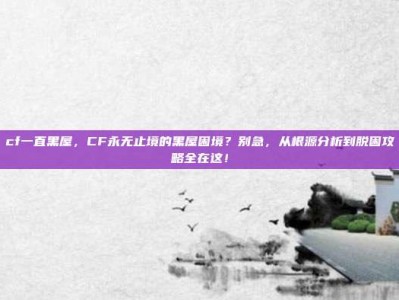 cf一直黑屋，CF永无止境的黑屋困境？别急，从根源分析到脱困攻略全在这！
