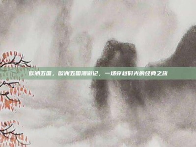 欧洲五国，欧洲五国漫游记，一场穿越时光的经典之旅