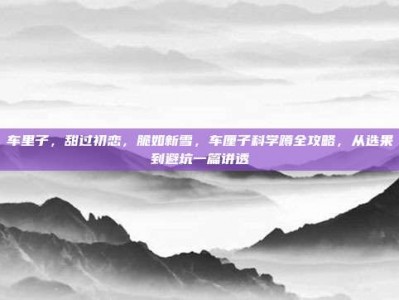 车里子，甜过初恋，脆如新雪，车厘子科学蹲全攻略，从选果到避坑一篇讲透