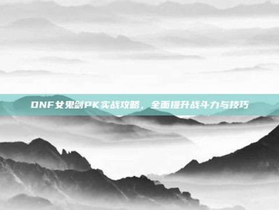 DNF女鬼剑PK实战攻略，全面提升战斗力与技巧
