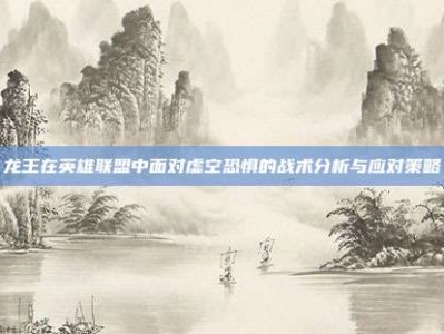 龙王在英雄联盟中面对虚空恐惧的战术分析与应对策略
