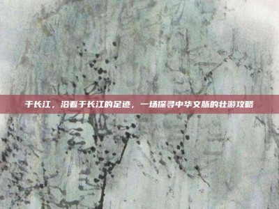 于长江，沿着于长江的足迹，一场探寻中华文脉的壮游攻略