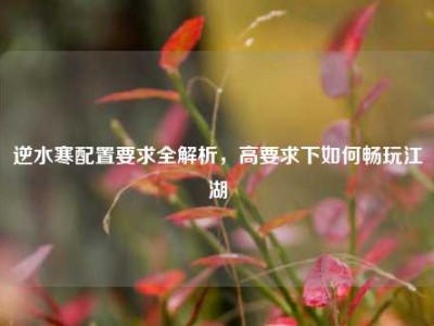 逆水寒配置要求全解析，高要求下如何畅玩江湖