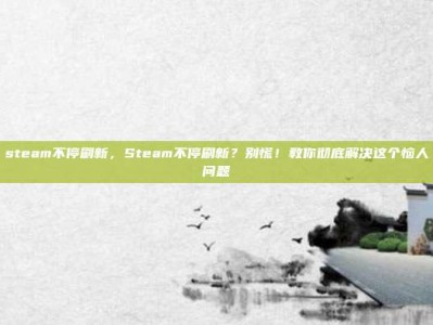steam不停刷新，Steam不停刷新？别慌！教你彻底解决这个恼人问题