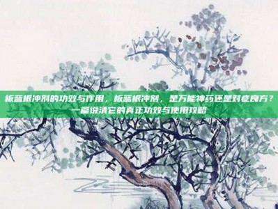 板蓝根冲剂的功效与作用，板蓝根冲剂，是万能神药还是对症良方？一篇说清它的真正功效与使用攻略