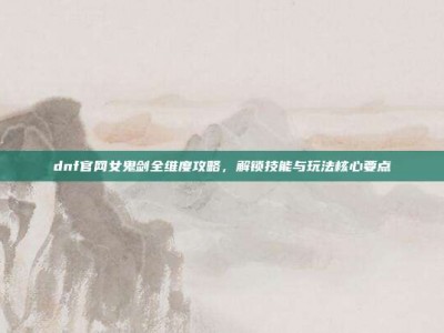 dnf官网女鬼剑全维度攻略，解锁技能与玩法核心要点