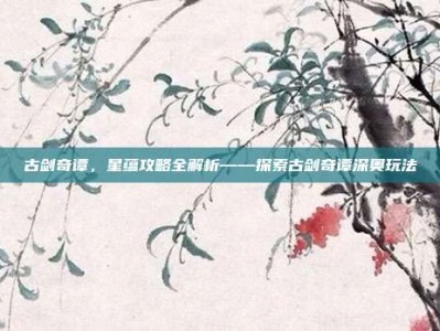古剑奇谭，星蕴攻略全解析——探索古剑奇谭深奥玩法