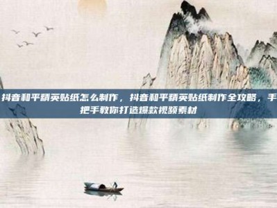 抖音和平精英贴纸怎么制作，抖音和平精英贴纸制作全攻略，手把手教你打造爆款视频素材