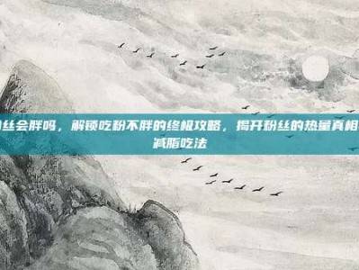 粉丝会胖吗，解锁吃粉不胖的终极攻略，揭开粉丝的热量真相与减脂吃法