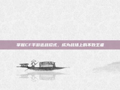 掌握CF手游近战招式，成为战场上的不败王者