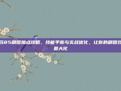 弹药85刷图加点攻略，技能平衡与实战优化，让你的刷图效率最大化
