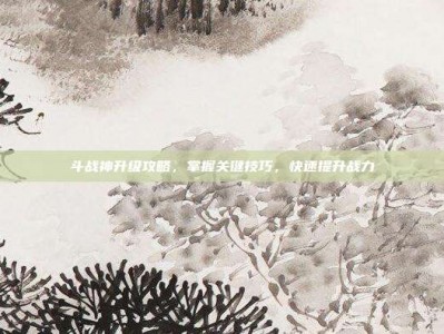 斗战神升级攻略，掌握关键技巧，快速提升战力