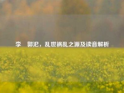 李傕郭汜，乱世祸乱之源及读音解析