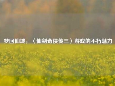 梦回仙域，〈仙剑奇侠传三〉游戏的不朽魅力
