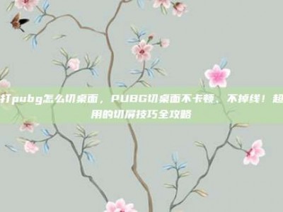 在打pubg怎么切桌面，PUBG切桌面不卡顿、不掉线！超实用的切屏技巧全攻略