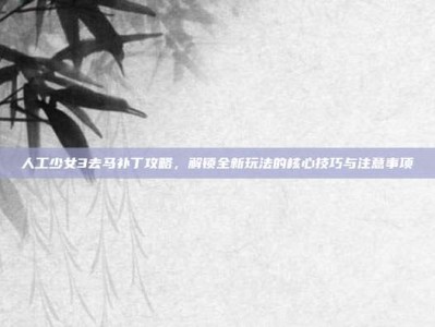 人工少女3去马补丁攻略，解锁全新玩法的核心技巧与注意事项