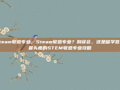 steam敏感专业，Steam敏感专业？别误会，这是留学签证最头疼的STEM敏感专业攻略