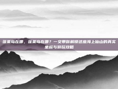 蓬莱岛在哪，蓬莱岛在哪？一文带你解锁这座海上仙山的真实坐标与游玩攻略