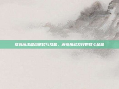 炫舞魔法屋合成技巧攻略，解锁极致发挥的核心秘籍