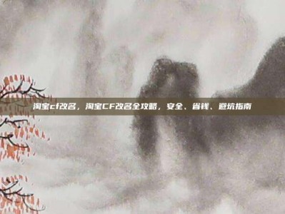 淘宝cf改名，淘宝CF改名全攻略，安全、省钱、避坑指南