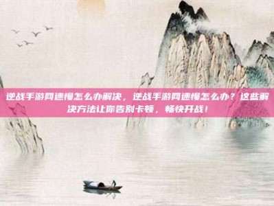 逆战手游网速慢怎么办解决，逆战手游网速慢怎么办？这些解决方法让你告别卡顿，畅快开战！