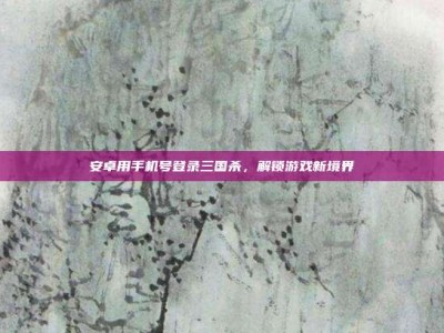 安卓用手机号登录三国杀，解锁游戏新境界