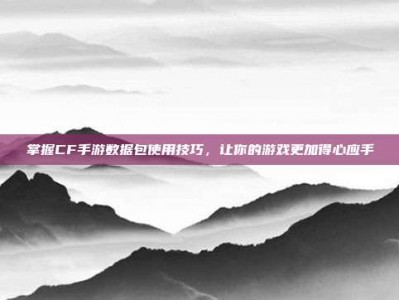 掌握CF手游数据包使用技巧，让你的游戏更加得心应手