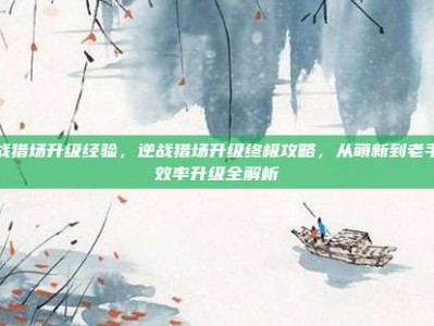 逆战猎场升级经验，逆战猎场升级终极攻略，从萌新到老手的效率升级全解析
