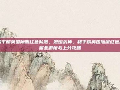 和平精英国际服红色队服，烈焰战神，和平精英国际服红色队服全解析与上分攻略
