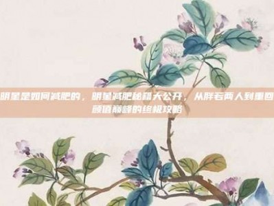 明星是如何减肥的，明星减肥秘籍大公开，从胖若两人到重回颜值巅峰的终极攻略