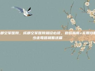 成都空军医院，成都空军医院就诊必读，避坑指南+实用攻略，少走弯路就看这篇