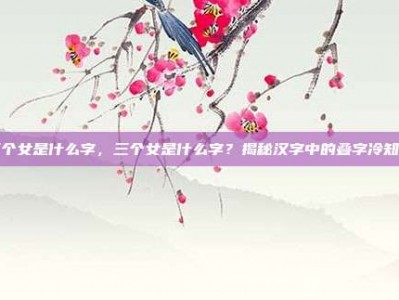 三个女是什么字，三个女是什么字？揭秘汉字中的叠字冷知识