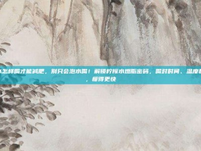 柠檬水怎样喝才能减肥，别只会泡水喝！解锁柠檬水燃脂密码，喝对时间、温度和配方，瘦得更快