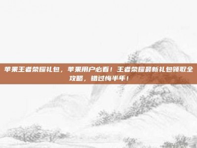 苹果王者荣耀礼包，苹果用户必看！王者荣耀最新礼包领取全攻略，错过悔半年！
