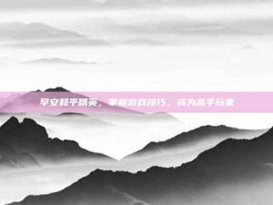 早安和平精英，掌握游戏技巧，成为高手玩家