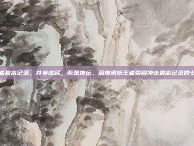荣耀王者最高记录，并非虚名，而是神坛，深度解析王者荣耀冲击最高记录的七重天梯