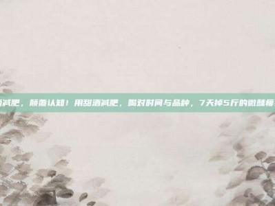 甜酒减肥，颠覆认知！用甜酒减肥，喝对时间与品种，7天掉5斤的微醺瘦身法