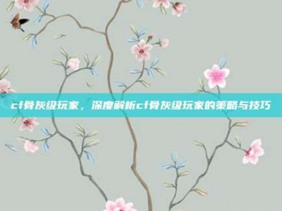 cf骨灰级玩家，深度解析cf骨灰级玩家的策略与技巧