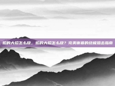 烬的大招怎么放，烬的大招怎么放？完美谢幕的终极狙击指南