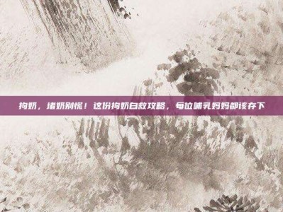 拘奶，堵奶别慌！这份拘奶自救攻略，每位哺乳妈妈都该存下