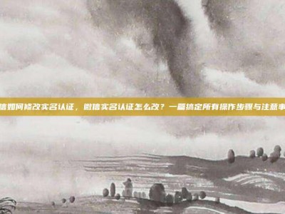 微信如何修改实名认证，微信实名认证怎么改？一篇搞定所有操作步骤与注意事项