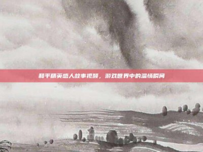 和平精英感人故事视频，游戏世界中的温情瞬间
